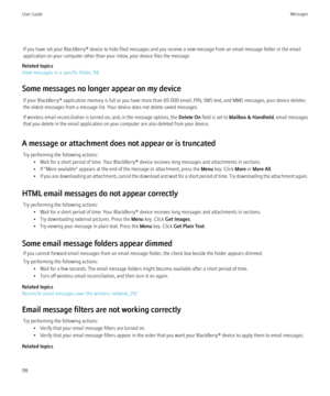 Page 100If you have set your BlackBerry® device to hide filed messages and you receive a new message from an email message folder in the email
application on your computer other than your inbox, your device files the message.
Related topics
View messages in a specific folder, 58
Some messages no longer appear on my device If your BlackBerry® application memory is full or you have more than 65 000 email, PIN, SMS text, and MMS messages, your device deletes
the oldest messages from a message list. Your device does...