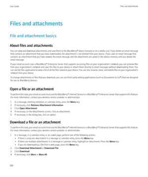 Page 102Files and attachments
File and attachment basics
About files and attachments You can view and download attachments and save them to the  BlackBerry® device memory or on a media card. If you delete an email message
that contains an attachment that you have downloaded, the attachment is not deleted from your device. If you save an email message that
contains an attachment that you have viewed, the email message and the attachment are saved in the device memory until you delete the
email message.
If your...