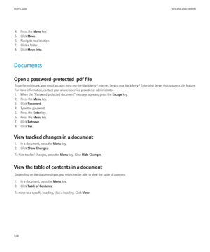 Page 1064. Press the Menu key.
5. Click  Move.
6. Navigate to a location.
7. Click a folder.
8. Click  Move Into .
Documents
Open a password-protected .pdf file To perform this task, your email account must use the BlackBerry® Internet Service or a BlackBerry® Enterprise Server that supports this feature.
For more information, contact your wireless service provider or administrator.
1. When the "Password protected document" message appears, press the  Escape key.
2. Press the  Menu key.
3. Click...