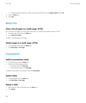 Page 108• To label spreadsheet rows with numbers and columns with letters, set the Display Labels field to Yes.
4. Press the  Menu key.
5. Click  Save.
Media files
View a list of pages in a multi-page .tif file You can view a list of pages in a multi-page .tif file, such as a scanned fax document saved as a .tif file.
1. In a multi-page .tif file, press the  Menu key.
2. Click  Table of Contents .
To move to a specific page, click a page.
Switch pages in a multi-page .tif file 1. In a multi-page .tif file, press...