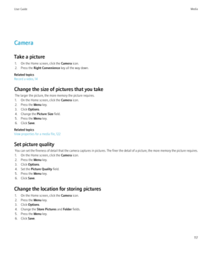 Page 119Camera
Take a picture 1. On the Home screen, click the  Camera icon.
2. Press the  Right Convenience  key all the way down.
Related topics
Record a video, 14
Change the size of pictures that you take The larger the picture, the more memory the picture requires.
1. On the Home screen, click the  Camera icon.
2. Press the  Menu key.
3. Click  Options.
4. Change the  Picture Size field.
5. Press the  Menu key.
6. Click  Save.
Related topics
View properties for a media file, 122
Set picture quality You can...