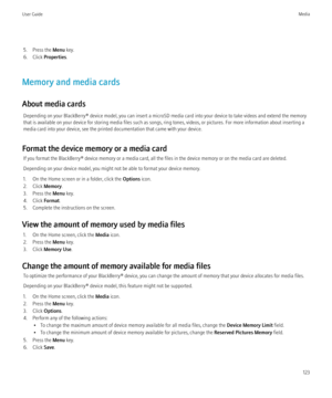 Page 1255. Press the Menu key.
6. Click  Properties .
Memory and media cards
About media cards Depending on your BlackBerry® device model, you can insert a microSD media card into your device to take videos and extend the memory
that is available on your device for storing media files such as songs, ring tones, videos, or pictures. For more information about inserting a
media card into your device, see the printed documentation that came with your device.
Format the device memory or a media card If you format...