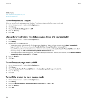 Page 126Related topics
View properties for a media file, 122
Set picture quality, 117
Turn off media card support When you turn off media card support, your BlackBerry® device cannot access the files on your media card.
1. On the Home screen or in a folder, click the  Options icon.
2. Click  Memory.
3. Change the  Media Card Support  field to Off.
4. Press the  Menu key.
5. Click  Save.
Change how you transfer files between your device and your computer 1. On the Home screen or in a folder, click the  Options...