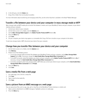 Page 1296. In the left pane, click the Folders tab.
7. Drag a file or folder from one location to another.
For more information about transferring and managing media files, see the online help that is available in the Roxio® Media Manager.
Transfer a file between your device and your computer in mass storage mode or MTP Mass storage mode and MTP enable you to transfer files between a media card in your  BlackBerry® device and your computer, or your device
memory and your computer.
1. Connect your device to your...