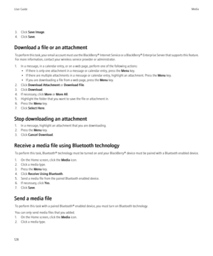 Page 1303. Click Save Image .
4. Click  Save.
Download a file or an attachment To perform this task, your email account must use the BlackBerry® Internet Service or a BlackBerry® Enterprise Server that supports this feature.
For more information, contact your wireless service provider or administrator.
1. In a message, in a calendar entry, or on a web page, perform one of the following actions: • If there is only one attachment in a message or calendar entry, press the  Menu key.
• If there are multiple...