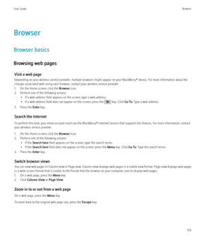 Page 135Browser
Browser basics
Browsing web pages Visit a web page
Depending on your wireless service provider, multiple browsers might appear on your BlackBerry® device. For more information about the
charges associated with using each browser, contact your wireless service provider.
1. On the Home screen, click the  Browser icon.
2. Perform one of the following actions: • If a web address field appears on the screen, type a web address.
• If a web address field does not appear on the screen, press the 
 key....