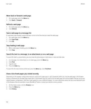 Page 136Move back or forward a web page
1. On a web page, press the  Menu key.
2. Click  Back or Forward .
Refresh a web page
1. On a web page, press the  Menu key.
2. Click  Refresh.
Save a web page to a message list
A saved web page displays content that was current at the time that you saved the web page.
1. On a web page, press the  Menu key.
2. Click  Save Page .
3. Click  OK.
Stop loading a web page
1. When a web page is loading, press the  Menu key.
2. Click  Stop.
Search for text in a message, in an...