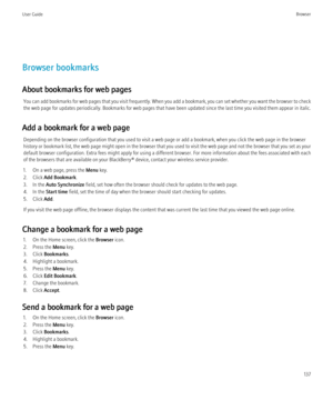 Page 139Browser bookmarks
About bookmarks for web pages You can add bookmarks for web pages that you visit frequently. When you add a bookmark, you can set whether you want the browser to check
the web page for updates periodically. Bookmarks for web pages that have been updated since the last time you visited them appear in italic.
Add a bookmark for a web page Depending on the browser configuration that you used to visit a web page or add a bookmark, when you click the web page in the browser
history or...