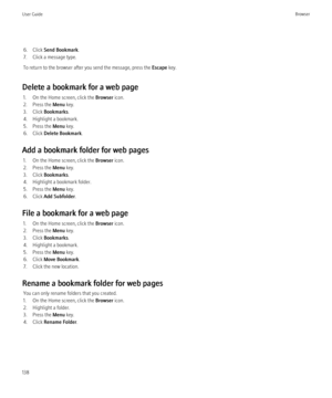 Page 1406. Click Send Bookmark .
7. Click a message type.
To return to the browser after you send the message, press the  Escape key.
Delete a bookmark for a web page 1. On the Home screen, click the  Browser icon.
2. Press the  Menu key.
3. Click  Bookmarks .
4. Highlight a bookmark.
5. Press the  Menu key.
6. Click  Delete Bookmark .
Add a bookmark folder for web pages 1. On the Home screen, click the  Browser icon.
2. Press the  Menu key.
3. Click  Bookmarks .
4. Highlight a bookmark folder.
5. Press the...