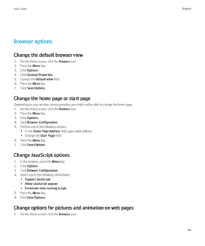 Page 143Browser options
Change the default browser view 1. On the Home screen, click the  Browser icon.
2. Press the  Menu key.
3. Click  Options.
4. Click  General Properties .
5. Change the  Default View field.
6. Press the  Menu key.
7. Click  Save Options .
Change the home page or start page Depending on your wireless service provider, you might not be able to change the home page.
1. On the Home screen, click the  Browser icon.
2. Press the  Menu key.
3. Click  Options.
4. Click  Browser Configuration .
5....