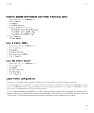 Page 145Receive a prompt before closing the browser or running a script1. On the Home screen, click the  Browser icon.
2. Press the  Menu key.
3. Click  Options.
4. Click  General Properties .
5. Select any of the following check boxes: •Prompt Before Closing Browser On Escape
• Prompt Before Closing Modified Pages
• Prompt Before Running WML Scripts
6. Press the  Menu key.
7. Click  Save Options .
Clear a browser cache 1. On the Home screen, click the  Browser icon.
2. Press the  Menu key.
3. Click  Options.
4....
