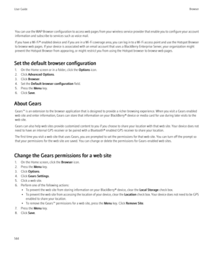 Page 146You can use the WAP Browser configuration to access web pages from your wireless service provider that enable you to configure your account
information and subscribe to services such as voice mail.
If you have a  Wi-Fi® enabled device and if you are in a Wi-Fi coverage area, you can log in to a Wi-Fi access point and use the Hotspot Browser
to browse web pages. If your device is associated with an email account that uses a BlackBerry Enterprise Server, your organization might
prevent the Hotspot Browser...