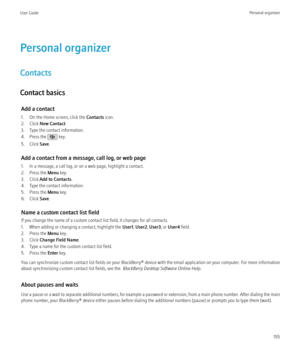 Page 157Personal organizer
Contacts
Contact basics Add a contact
1. On the Home screen, click the  Contacts icon.
2. Click  New Contact .
3. Type the contact information.
4. Press the 
 key.
5. Click  Save.
Add a contact from a message, call log, or web page
1. In a message, a call log, or on a web page, highlight a contact.
2. Press the  Menu key.
3. Click  Add to Contacts .
4. Type the contact information.
5. Press the  Menu key.
6. Click  Save.
Name a custom contact list field
If you change the name of a...