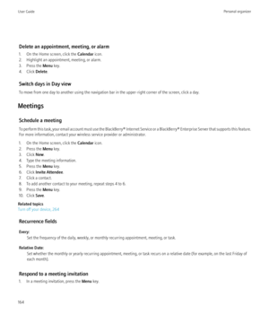 Page 166Delete an appointment, meeting, or alarm
1. On the Home screen, click the  Calendar icon.
2. Highlight an appointment, meeting, or alarm.
3. Press the  Menu key.
4. Click  Delete.
Switch days in Day view
To move from one day to another using the navigation bar in the upper-right corner of the screen, click a day.
Meetings Schedule a meeting
To perform this task, your email account must use the BlackBerry® Internet Service or a BlackBerry® Enterprise Server that supports this feature.
For more...