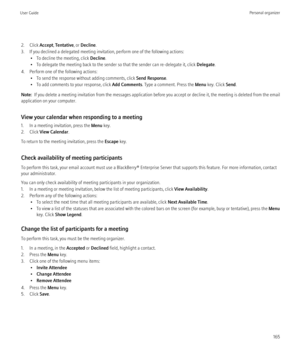 Page 1672. Click Accept, Tentative , or Decline .
3. If you declined a delegated meeting invitation, perform one of the following actions: • To decline the meeting, click  Decline.
• To delegate the meeting back to the sender so that the sender can re-delegate it, click  Delegate.
4. Perform one of the following actions: • To send the response without adding comments, click  Send Response.
• To add comments to your response, click  Add Comments. Type a comment. Press the  Menu key. Click  Send.
Note:   If you...
