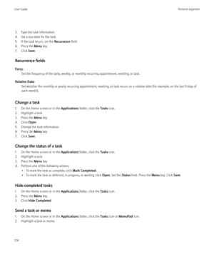 Page 1763. Type the task information.
4. Set a due date for the task.
5. If the task recurs, set the  Recurrence field.
6. Press the  Menu key.
7. Click  Save.
Recurrence fields
Every: Set the frequency of the daily, weekly, or monthly recurring appointment, meeting, or task.
Relative Date: Set whether the monthly or yearly recurring appointment, meeting, or task recurs on a relative date (for example, on the last Friday of
each month).
Change a task
1. On the Home screen or in the  Applications folder, click...