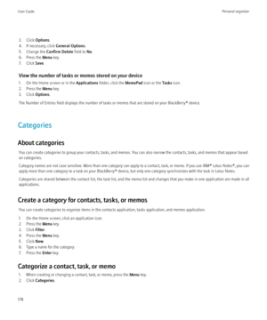 Page 1803. Click Options.
4. If necessary, click  General Options.
5. Change the  Confirm Delete field to No.
6. Press the  Menu key.
7. Click  Save.
View the number of tasks or memos stored on your device
1. On the Home screen or in the  Applications folder, click the  MemoPad icon or the  Tasks icon.
2. Press the  Menu key.
3. Click  Options.
The Number of Entries field displays the number of tasks or memos that are stored on your BlackBerry® device.
Categories
About categories You can create categories to...