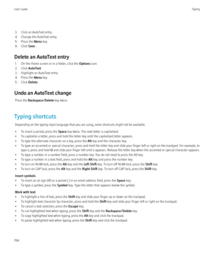 Page 1963. Click an AutoText entry.
4. Change the AutoText entry.
5. Press the  Menu key.
6. Click  Save.
Delete an AutoText entry 1. On the Home screen or in a folder, click the  Options icon.
2. Click  AutoText.
3. Highlight an AutoText entry.
4. Press the  Menu key.
5. Click  Delete.
Undo an AutoText change Press the  Backspace/Delete  key twice.
Typing shortcuts Depending on the typing input language that you are using, some shortcuts might not be available.
• To insert a period, press the  Space key twice....