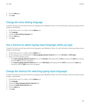 Page 1994. Press the Menu key.
5. Click  Save.
Change the voice dialing language To perform this task, you must have more than one language on your BlackBerry® device. For more information, contact your wireless service
provider or administrator.
1. On the Home screen or in a folder, click the  Options icon.
2. Click  Language .
3. Change the  Voice Dialing Language  field.
4. Press the  Menu key.
5. Click  Save.
Use a shortcut to switch typing input languages while you type To perform this task, you must have...