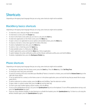 Page 21ShortcutsDepending on the typing input language that you are using, some shortcuts might not be available.
BlackBerry basics shortcuts Depending on the typing input language that you are using, some shortcuts might not be available.
• To move the cursor, slide your finger on the trackpad.
• To move back a screen, press the  Escape key.
• To return to the Home screen, when you are not on a call, press the  End key.
• To view more applications on the Home screen, press the  Menu key.
• To open a menu in an...