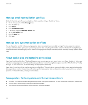 Page 214Manage email reconciliation conflictsSet the On Conflicts option for each email address that is associated with your BlackBerry® device.
1. On the Home screen, click the  Messages icon.
2. Press the  Menu key.
3. Click  Options.
4. Click  Email Reconciliation .
5. If necessary, change the  Message Services field.
6. Set the  On Conflicts  field.
7. Press the  Menu key.
8. Click  Save.
Manage data synchronization conflicts You can change how conflicts that occur during organizer data synchronization are...