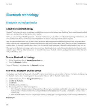 Page 218Bluetooth technology
Bluetooth technology basics
About Bluetooth technology Bluetooth®  technology is designed to enable you to establish a wireless connection between your  BlackBerry® device and a Bluetooth enabled
device, such as a handsfree car kit or wireless stereo headset.
Before you can connect your BlackBerry device to a Bluetooth enabled device, you must first turn on Bluetooth technology on both devices and
then pair the devices. Pairing establishes a relationship between the devices and...