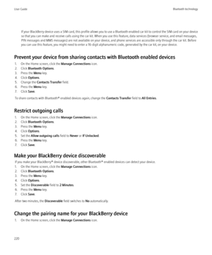 Page 222If your BlackBerry device uses a SIM card, this profile allows you to use a Bluetooth enabled car kit to control the SIM card on your device
so that you can make and receive calls using the car kit. When you use this feature, data services (browser service, and email messages,
PIN messages and MMS messages) are not available on your device, and phone services are accessible only through the car kit. Before
you can use this feature, you might need to enter a 16-digit alphanumeric code, generated by the...