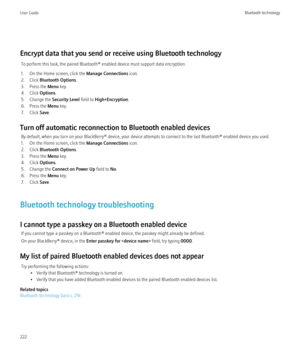 Page 224Encrypt data that you send or receive using Bluetooth technologyTo perform this task, the paired Bluetooth® enabled device must support data encryption.
1. On the Home screen, click the  Manage Connections icon.
2. Click  Bluetooth Options .
3. Press the  Menu key.
4. Click  Options.
5. Change the  Security Level field to High+Encryption .
6. Press the  Menu key.
7. Click  Save.
Turn off automatic reconnection to Bluetooth enabled devices By default, when you turn on your BlackBerry® device, your device...