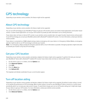 Page 226GPS technologyDepending on your wireless service provider, this feature might not be supported.
About GPS technology Depending on your wireless service provider, this feature might not be supported.
You can use GPS technology on your BlackBerry® device to get your GPS location and to use location-based applications and location-based
services. Location-based applications can use your GPS location to provide you with information such as driving directions.
If your device does not have an internal GPS...