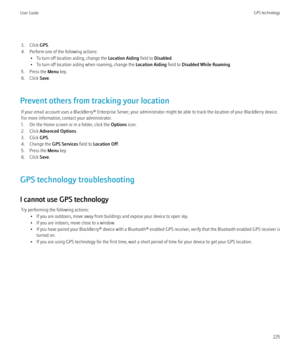 Page 2273. Click GPS.
4. Perform one of the following actions: • To turn off location aiding, change the  Location Aiding field to Disabled .
• To turn off location aiding when roaming, change the  Location Aiding field to Disabled While Roaming .
5. Press the  Menu key.
6. Click  Save.
Prevent others from tracking your location If your email account uses a BlackBerry® Enterprise Server, your administrator might be able to track the location of your BlackBerry device.
For more information, contact your...