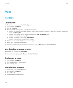 Page 228Maps
Map basics
Get directions 1. On the Home screen or in a folder, click the  Maps icon.
2. On a map, press the  Menu key.
3. Click  Get Directions .
4. Perform one of the following actions to specify a starting location: • To specify your current location, if your BlackBerry® device has an internal GPS receiver or is paired with a Bluetooth® enabled GPSreceiver, click  Where I Am.
• To specify a new location, type the location information in the  Enter Start Location field.
• To specify a saved...