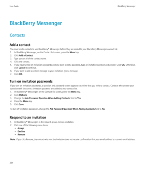 Page 236BlackBerry Messenger
Contacts
Add a contact You must invite contacts to use BlackBerry® Messenger before they are added to your BlackBerry Messenger contact list.
1. In BlackBerry Messenger, on the Contact list screen, press the  Menu key.
2. Click  Add a Contact .
3. Type part or all of the contact name.
4. Click the contact.
5. If you have turned on invitation passwords and you want to set a password, type an invitation question and answer. Click  OK. Otherwise,
click  Cancel  to continue.
6. If you...