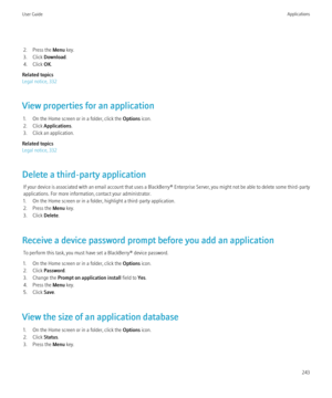 Page 2452. Press the Menu key.
3. Click  Download .
4. Click  OK.
Related topics
Legal notice, 332
View properties for an application 1. On the Home screen or in a folder, click the  Options icon.
2. Click  Applications .
3. Click an application.
Related topics
Legal notice, 332
Delete a third-party application If your device is associated with an email account that uses a  BlackBerry® Enterprise Server, you might not be able to delete some third-party
applications. For more information, contact your...