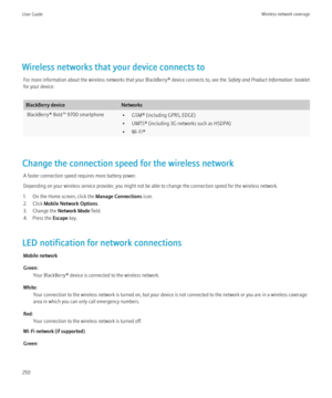 Page 252Wireless networks that your device connects toFor more information about the wireless networks that your BlackBerry® device connects to, see the  Safety and Product Information  booklet
for your device.
BlackBerry deviceNetworksBlackBerry® Bold™ 9700 smartphone• GSM® (including GPRS, EDGE)
• UMTS® (including 3G networks such as HSDPA)
• Wi-Fi®
Change the connection speed for the wireless network
A faster connection speed requires more battery power.
Depending on your wireless service provider, you might...