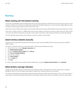 Page 254Roaming
About roaming and international roaming In most cases, your  BlackBerry® device automatically connects to the appropriate wireless network when you travel outside your wireless service
provider's coverage area. Sometimes you might have to provide login information before you can access a wireless network. When you roam,
a triangular roaming indicator appears at the top of the Home screen.
If your device requires a SIM card, your wireless service provider might need to set up your SIM card...