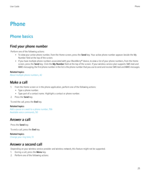 Page 27Phone
Phone basics
Find your phone number Perform one of the following actions: • To view your active phone number, from the Home screen, press the  Send key. Your active phone number appears beside the My
Number field at the top of the screen.
• If you have multiple phone numbers associated with your BlackBerry® device, to view a list of your phone numbers, from the Home screen, press the  Send key. Click the  My Number field at the top of the screen. If your wireless service plan supports SMS text and...
