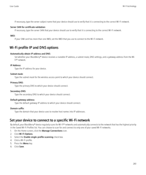 Page 263If necessary, type the server subject name that your device should use to verify that it is connecting to the correct Wi-Fi network.
Server SAN for certificate validation: If necessary, type the server SAN that your device should use to verify that it is connecting to the correct Wi-Fi network.
IMSI: If your SIM card has more than one IMSI, set the IMSI that you use to connect to the Wi-Fi network.
Wi-Fi profile IP and DNS options Automatically obtain IP address and DNS: Set whether your BlackBerry®...