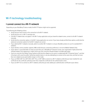 Page 265Wi-Fi technology troubleshooting
I cannot connect to a Wi-Fi network Depending on your BlackBerry® device model, the Wi-Fi® feature might not be supported.
Try performing the following actions: • Verify that you have turned on the connection to the Wi-Fi network.
• Verify that you are in a Wi-Fi coverage area.
• If the Wi-Fi network does not appear in the Wi-Fi setup application and you know the network name, connect to the Wi-Fi network manually.
• Verify that the connection options in the Wi-Fi setup...