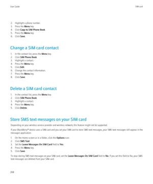 Page 2702. Highlight a phone number.
3. Press the  Menu key.
4. Click  Copy to SIM Phone Book .
5. Press the  Menu key.
6. Click  Save.
Change a SIM card contact 1. In the contact list, press the  Menu key.
2. Click  SIM Phone Book .
3. Highlight a contact.
4. Press the  Menu key.
5. Click  Edit.
6. Change the contact information.
7. Press the  Menu key.
8. Click  Save.
Delete a SIM card contact 1. In the contact list, press the  Menu key.
2. Click  SIM Phone Book .
3. Highlight a contact.
4. Press the  Menu...