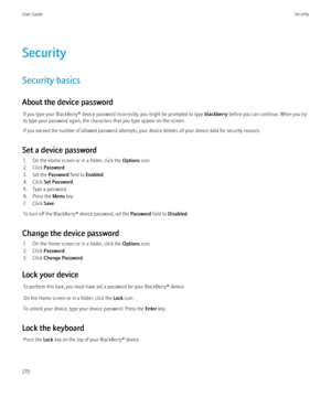 Page 272Security
Security basics
About the device password If you type your BlackBerry® device password incorrectly, you might be prompted to type  blackberry before you can continue. When you try
to type your password again, the characters that you type appear on the screen.
If you exceed the number of allowed password attempts, your device deletes all your device data for security reasons.
Set a device password 1. On the Home screen or in a folder, click the  Options icon.
2. Click  Password .
3. Set the...