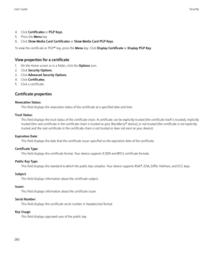 Page 2824. Click Certificates  or PGP Keys .
5. Press the  Menu key.
6. Click  Show Media Card Certificates  or Show Media Card PGP Keys .
To view the certificate or PGP® key, press the  Menu key. Click  Display Certificate  or Display PGP Key .
View properties for a certificate
1. On the Home screen or in a folder, click the  Options icon.
2. Click  Security Options .
3. Click  Advanced Security Options .
4. Click  Certificates .
5. Click a certificate.
Certificate properties
Revocation Status: This field...