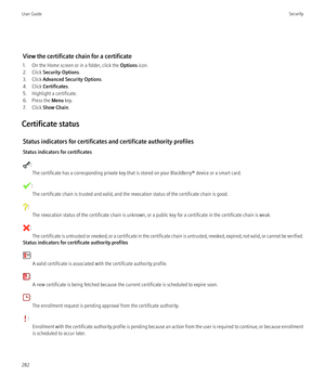 Page 284View the certificate chain for a certificate
1. On the Home screen or in a folder, click the  Options icon.
2. Click  Security Options .
3. Click  Advanced Security Options .
4. Click  Certificates .
5. Highlight a certificate.
6. Press the  Menu key.
7. Click  Show Chain .
Certificate status Status indicators for certificates and certificate authority profiles
Status indicators for certificates
: The certificate has a corresponding private key that is stored on your BlackBerry® device or a smart card....