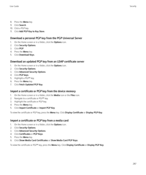 Page 2898. Press the Menu key.
9. Click  Search.
10. Click a PGP key.
11. Click  Add PGP Key to Key Store .
Download a personal PGP key from the PGP Universal Server
1. On the Home screen or in a folder, click the  Options icon.
2. Click  Security Options .
3. Click  PGP.
4. Press the  Menu key.
5. Click  Download Keys .
Download an updated PGP key from an LDAP certificate server
1. On the Home screen or in a folder, click the  Options icon.
2. Click  Security Options .
3. Click  Advanced Security Options .
4....