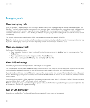 Page 30Emergency calls
About emergency calls If you are outside of a wireless coverage area and the SOS wireless coverage indicator appears, you can only call emergency numbers. Your
BlackBerry® device is designed to allow emergency calls even when your device is locked. Depending on your device model and the wireless
network that your device is connected to, your device is also designed to allow emergency calls when the SIM card is not inserted. If the
connection to the wireless network is turned off when you...