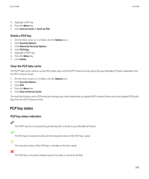 Page 2915. Highlight a PGP key.
6. Press the  Menu key.
7. Click  Send via Email  or Send via PIN .
Delete a PGP key
1. On the Home screen or in a folder, click the  Options icon.
2. Click  Security Options .
3. Click  Advanced Security Options .
4. Click  PGP Keys .
5. Highlight a PGP® key.
6. Press the  Menu key.
7. Click  Delete.
Clear the PGP data cache
The PGP® data cache contains cached PGP public keys and the PGP® Universal Server policy that your BlackBerry® device downloads from
the PGP Universal...