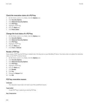 Page 292Check the revocation status of a PGP key
1. On the Home screen or in a folder, click the  Options icon.
2. Click  Security Options .
3. Click  Advanced Security Options .
4. Click  PGP Keys .
5. Highlight a PGP® key.
6. Press the  Menu key.
7. Click  Fetch Status .
Change the trust status of a PGP key
1. On the Home screen or in a folder, click the  Options icon.
2. Click  Security Options .
3. Click  Advanced Security Options .
4. Click  PGP Keys .
5. Highlight a PGP® key.
6. Press the  Menu key.
7....