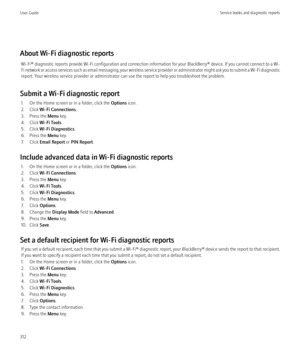 Page 314About Wi-Fi diagnostic reportsWi-Fi®  diagnostic reports provide Wi-Fi configuration and connection information for your  BlackBerry® device. If you cannot connect to a Wi-
Fi network or access services such as email messaging, your wireless service provider or administrator might ask you to submit a Wi-Fi diagnostic
report. Your wireless service provider or administrator can use the report to help you troubleshoot the problem.
Submit a Wi-Fi diagnostic report 1. On the Home screen or in a folder, click...