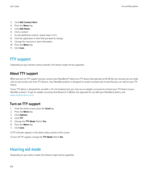 Page 3183. Click Add Contact Alert .
4. Press the  Menu key.
5. Click  Add Name .
6. Click a contact.
7. To add additional contacts, repeat steps 3 to 5.
8. Click the application or item that you want to change.
9. Change the ring tone or alert information.
10. Press the  Menu key.
11. Click  Save.
TTY support Depending on your wireless service provider, this feature might not be supported.
About TTY support When you turn on TTY support and you connect your  BlackBerry® device to a TTY device that operates at...