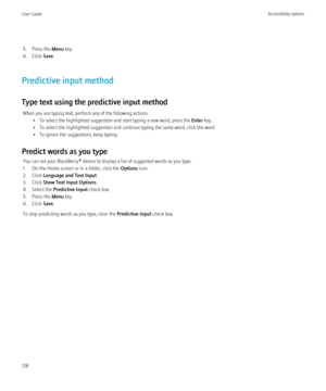 Page 3205. Press the Menu key.
6. Click  Save.
Predictive input method
Type text using the predictive input method When you are typing text, perform any of the following actions: • To select the highlighted suggestion and start typing a new word, press the  Enter key.
• To select the highlighted suggestion and continue typing the same word, click the word.
• To ignore the suggestions, keep typing.
Predict words as you type You can set your BlackBerry® device to display a list of suggested words as you type.
1....