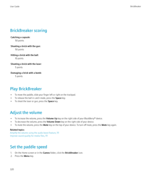 Page 322BrickBreaker scoringCatching a capsule: 50 points
Shooting a brick with the gun: 50 points
Hitting a brick with the ball: 10 points
Shooting a brick with the laser: 5 points
Damaging a brick with a bomb: 5 points
Play BrickBreaker • To move the paddle, slide your finger left or right on the trackpad.
• To release the ball in catch mode, press the  Space key.
• To shoot the laser or gun, press the  Space key.
Adjust the volume • To increase the volume, press the  Volume Up key on the right side of your...